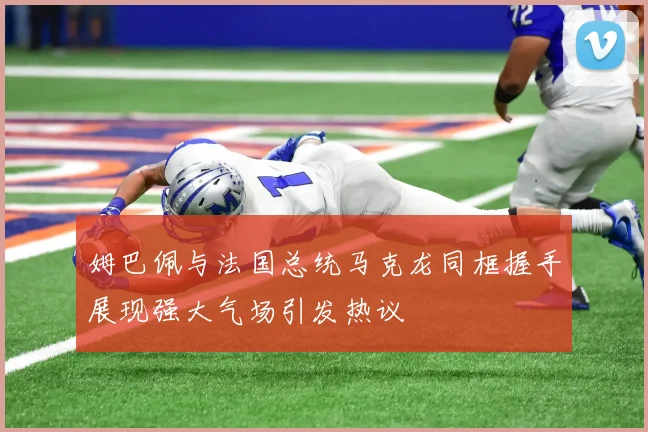 姆巴佩与法国总统马克龙同框握手展现强大气场引发热议