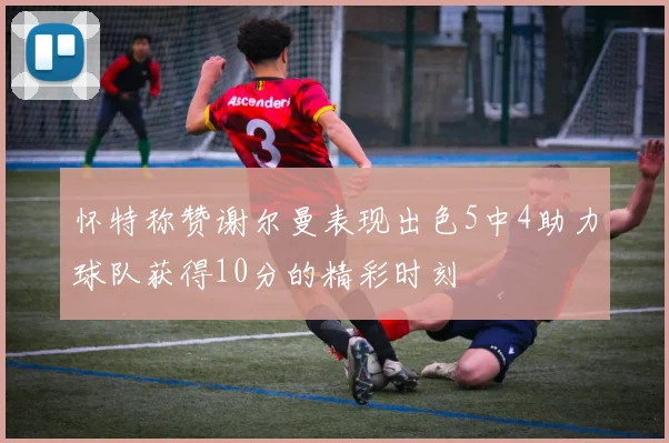 怀特称赞谢尔曼表现出色5中4助力球队获得10分的精彩时刻