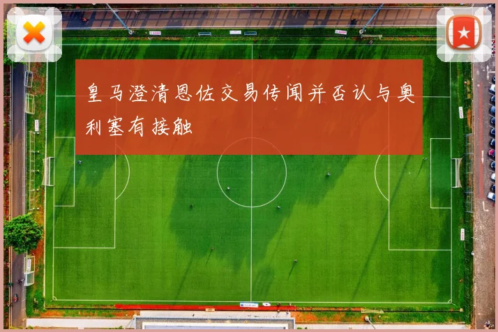 皇马澄清恩佐交易传闻并否认与奥利塞有接触