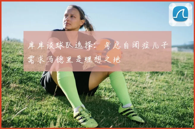 库库谈球队选择：考虑自闭症儿子需求马德里是理想之地