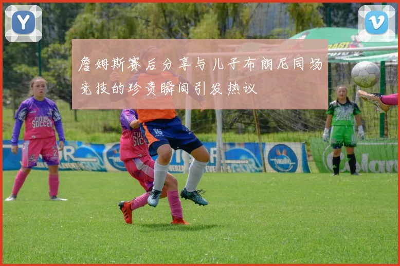 詹姆斯赛后分享与儿子布朗尼同场竞技的珍贵瞬间引发热议