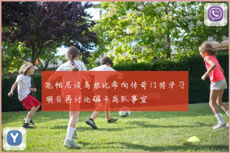 孔帕尼谈乌尔比希向传奇门将学习明日再讨论磁卡离队事宜