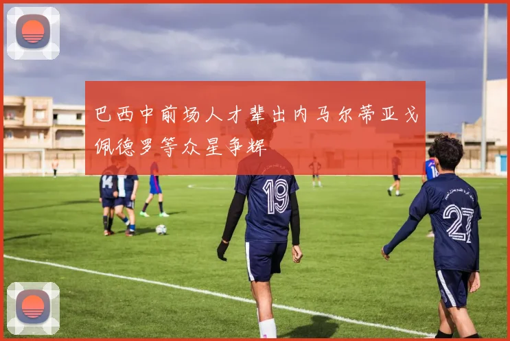 巴西中前场人才辈出内马尔蒂亚戈佩德罗等众星争辉