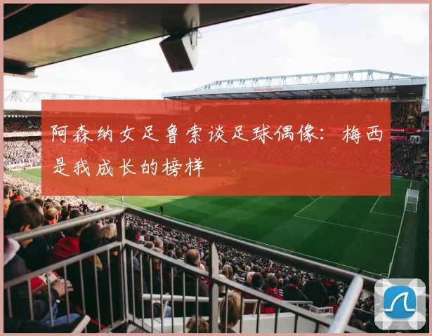 阿森纳女足鲁索谈足球偶像：梅西是我成长的榜样