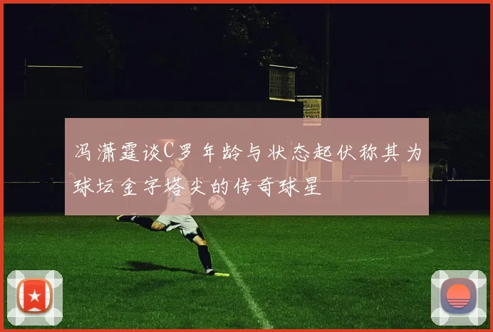 冯潇霆谈C罗年龄与状态起伏称其为球坛金字塔尖的传奇球星