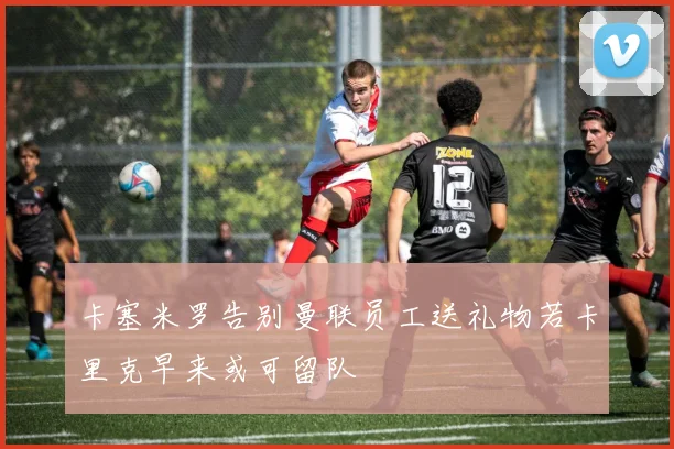 卡塞米罗告别曼联员工送礼物若卡里克早来或可留队