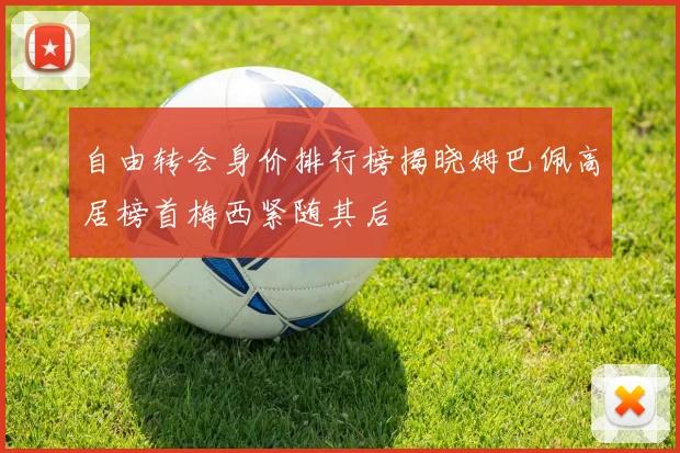 自由转会身价排行榜揭晓姆巴佩高居榜首梅西紧随其后