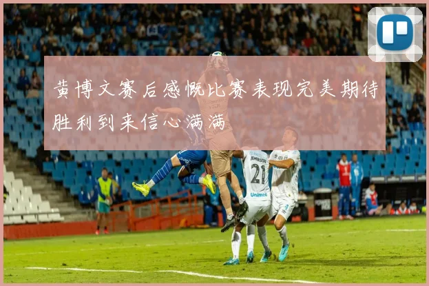 黄博文赛后感慨比赛表现完美期待胜利到来信心满满
