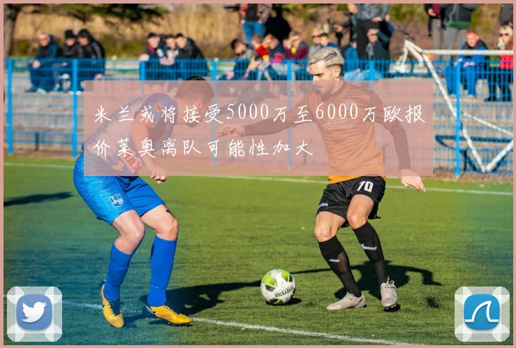 米兰或将接受5000万至6000万欧报价莱奥离队可能性加大