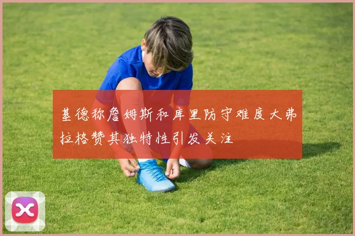 基德称詹姆斯和库里防守难度大弗拉格赞其独特性引发关注