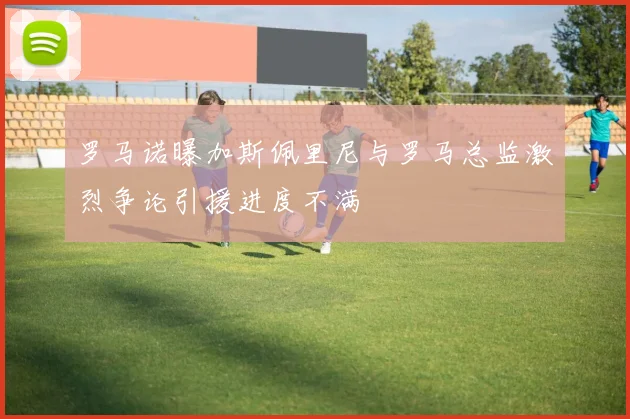 罗马诺曝加斯佩里尼与罗马总监激烈争论引援进度不满