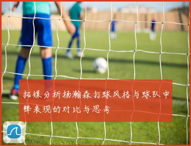 拓媒分析杨瀚森打球风格与球队中锋表现的对比与思考