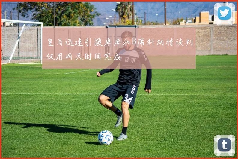 皇马迅速引援库库和B席科纳特谈判仅用两天时间完成