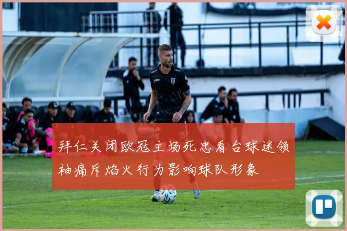 拜仁关闭欧冠主场死忠看台球迷领袖痛斥焰火行为影响球队形象