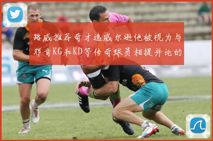 路威推荐奇才选威尔逊他被视为与邓肯KG和KD等传奇球员相提并论的未来之星