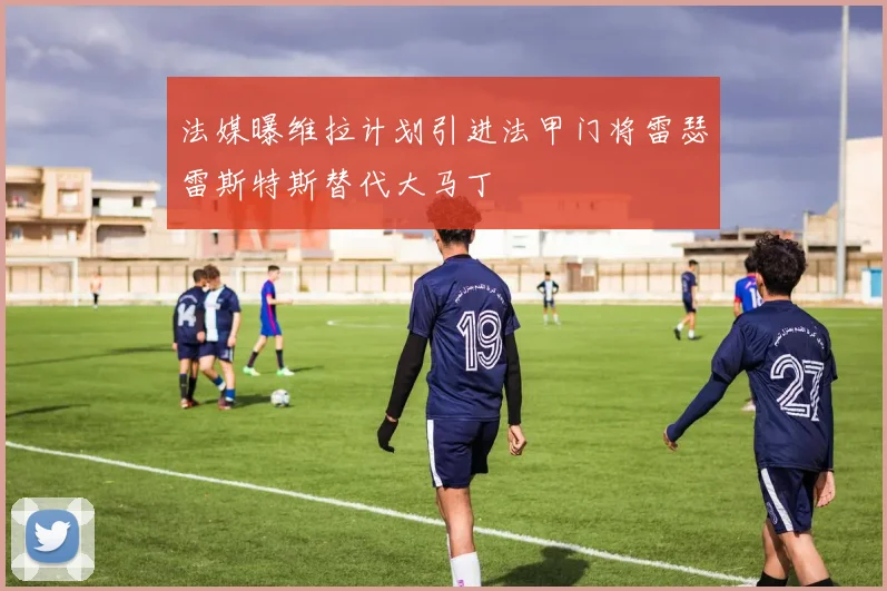 法媒曝维拉计划引进法甲门将雷瑟雷斯特斯替代大马丁