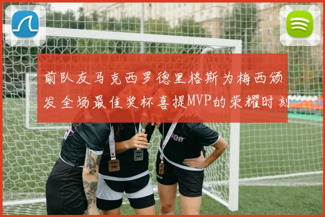 前队友马克西罗德里格斯为梅西颁发全场最佳奖杯喜提MVP的荣耀时刻