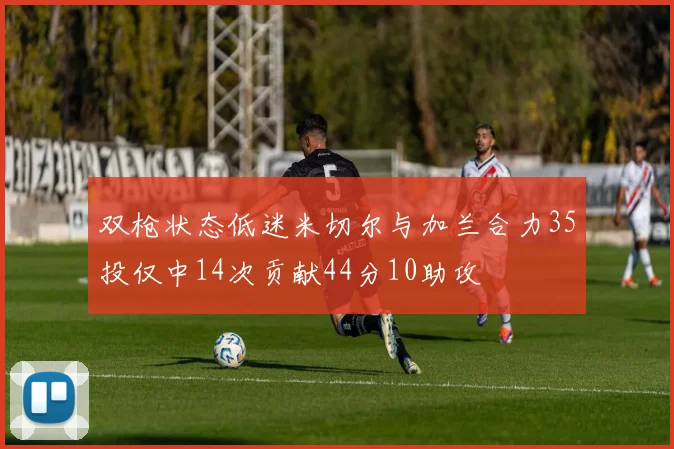 双枪状态低迷米切尔与加兰合力35投仅中14次贡献44分10助攻