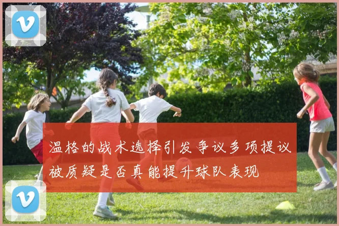 温格的战术选择引发争议多项提议被质疑是否真能提升球队表现