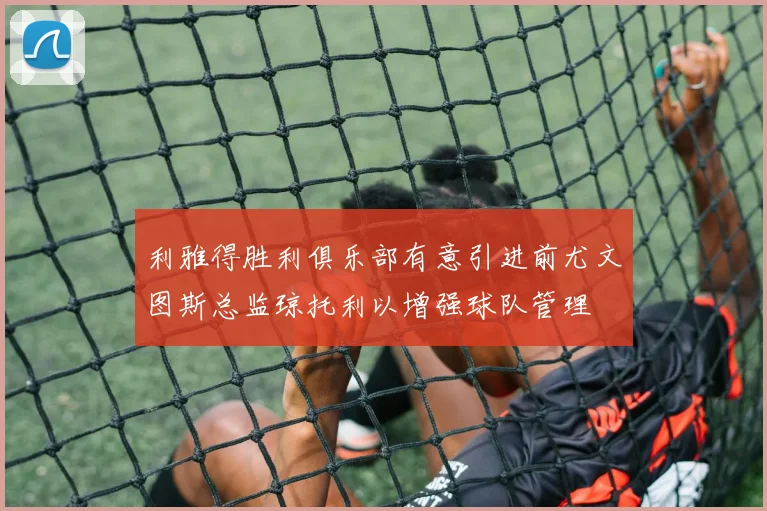 利雅得胜利俱乐部有意引进前尤文图斯总监琼托利以增强球队管理
