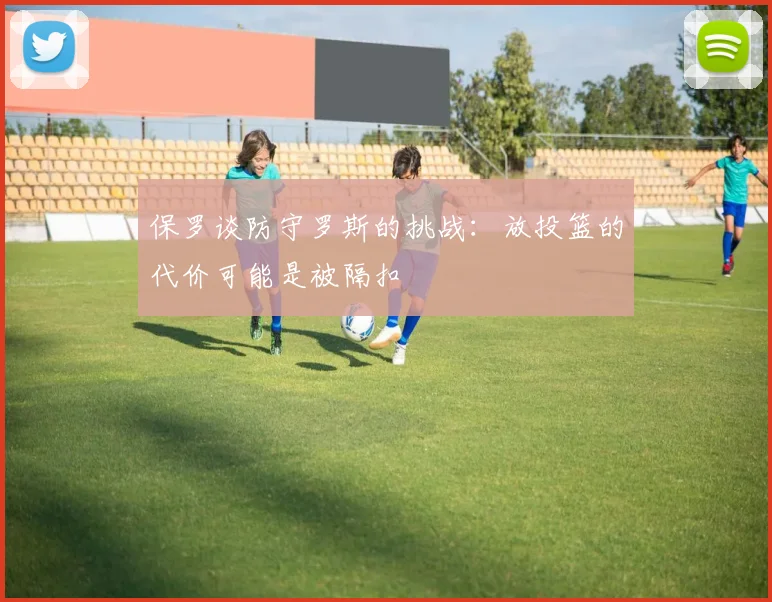 保罗谈防守罗斯的挑战：放投篮的代价可能是被隔扣