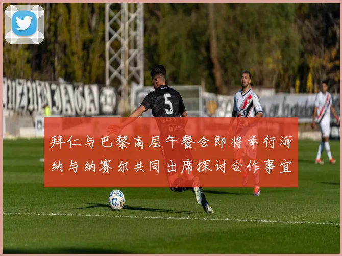 拜仁与巴黎高层午餐会即将举行海纳与纳赛尔共同出席探讨合作事宜