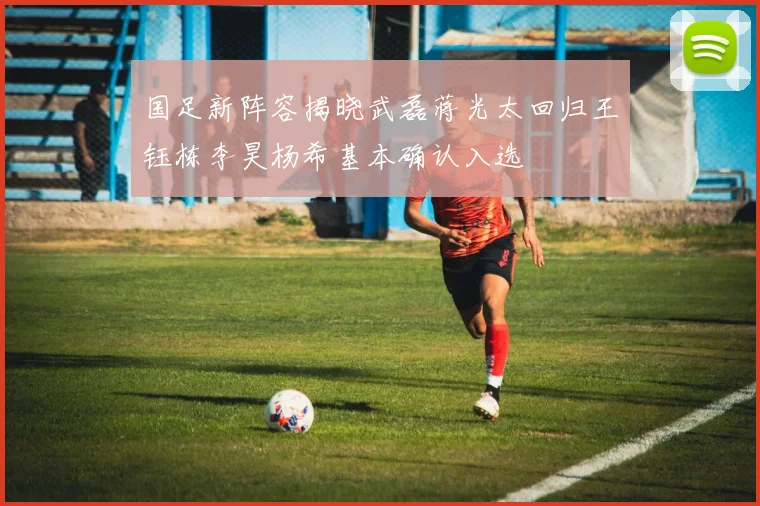 国足新阵容揭晓武磊蒋光太回归王钰栋李昊杨希基本确认入选
