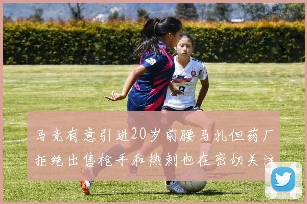 马竞有意引进20岁前腰马扎但药厂拒绝出售枪手和热刺也在密切关注