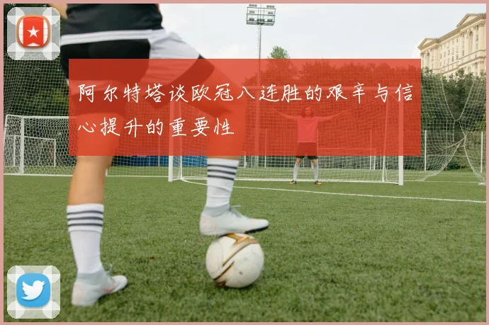 阿尔特塔谈欧冠八连胜的艰辛与信心提升的重要性